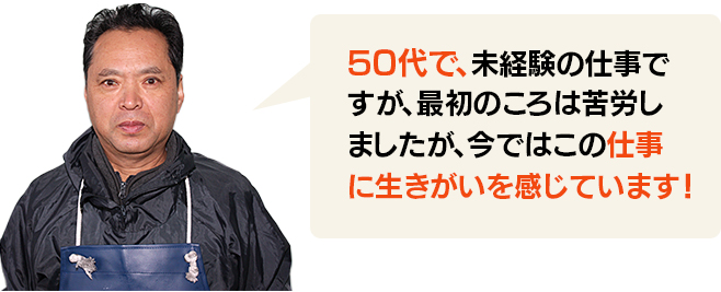 50代で、未経験の仕事ですが、最初のころは苦労しましたが、今ではこの仕事に生きがいを感じています！